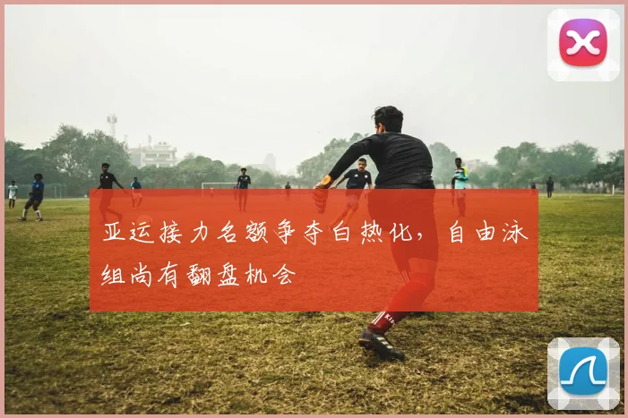 亚运接力名额争夺白热化，自由泳组尚有翻盘机会