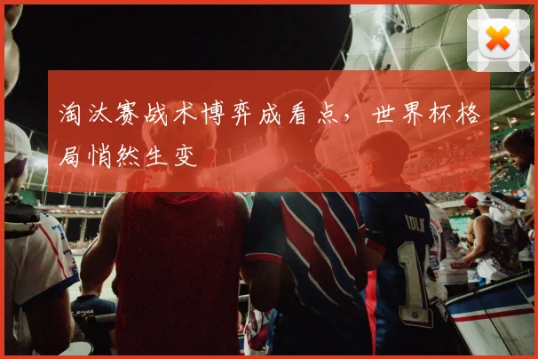 淘汰赛战术博弈成看点，世界杯格局悄然生变