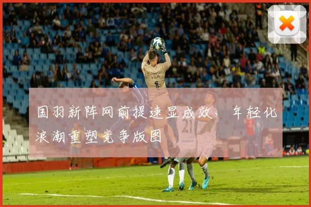 国羽新阵网前提速显成效，年轻化浪潮重塑竞争版图