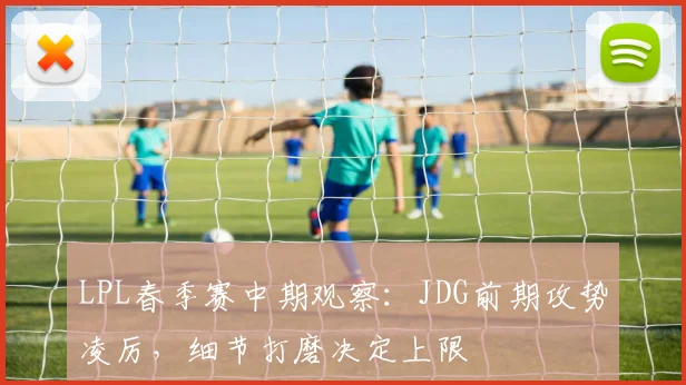 LPL春季赛中期观察：JDG前期攻势凌厉，细节打磨决定上限