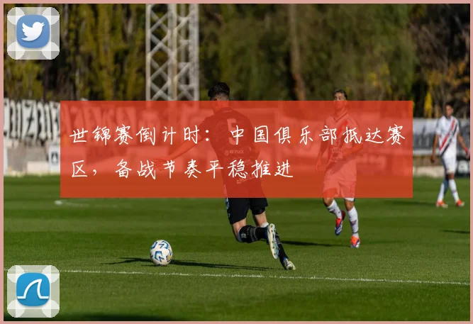 世锦赛倒计时：中国俱乐部抵达赛区，备战节奏平稳推进
