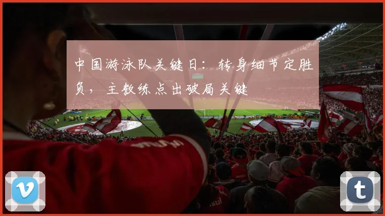 中国游泳队关键日：转身细节定胜负，主教练点出破局关键
