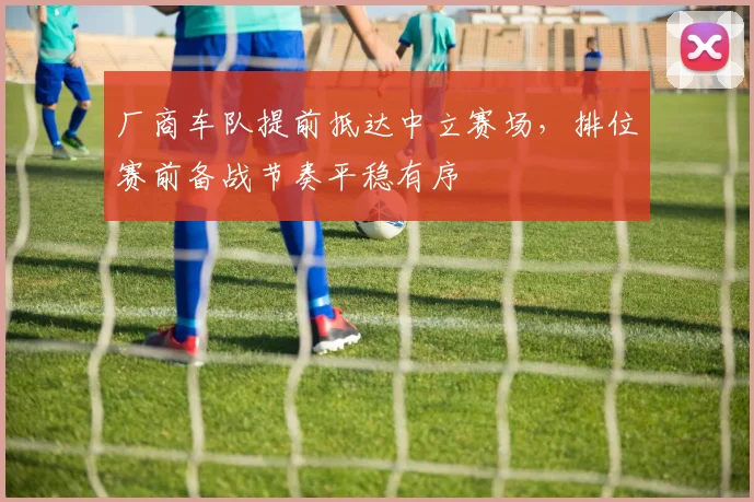 厂商车队提前抵达中立赛场，排位赛前备战节奏平稳有序