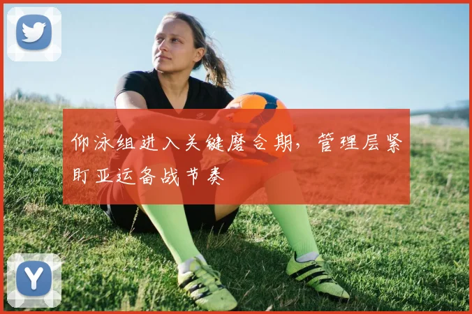 仰泳组进入关键磨合期，管理层紧盯亚运备战节奏
