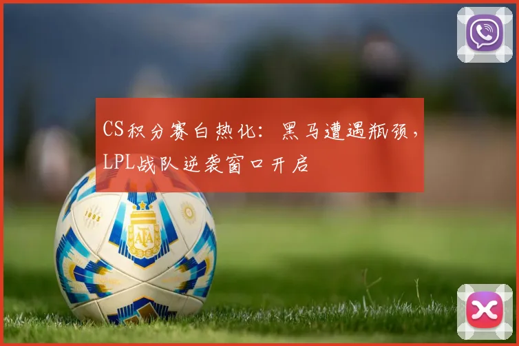 CS积分赛白热化：黑马遭遇瓶颈，LPL战队逆袭窗口开启