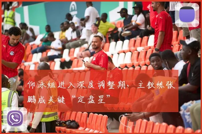 仰泳组进入深度调整期，主教练张鹏成关键“定盘星”