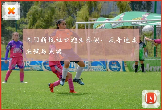 国羽新锐组合迎生死战，反手速度成破局关键