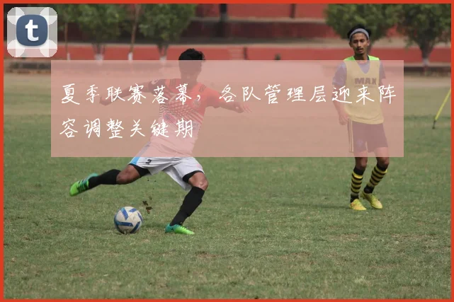 夏季联赛落幕，各队管理层迎来阵容调整关键期