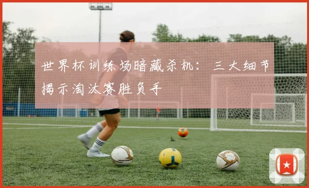 世界杯训练场暗藏杀机：三大细节揭示淘汰赛胜负手