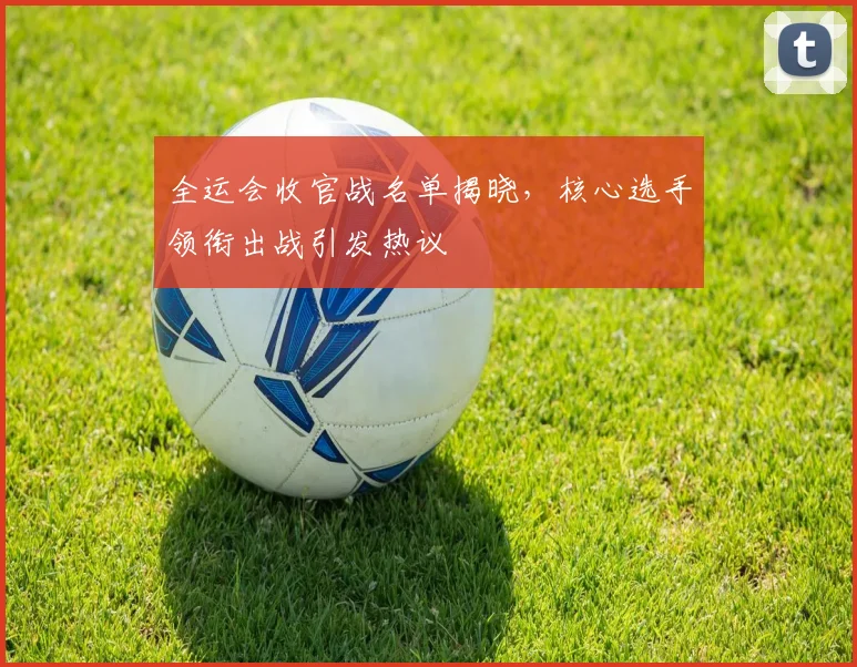 全运会收官战名单揭晓，核心选手领衔出战引发热议