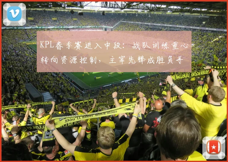 KPL春季赛进入中段：战队训练重心转向资源控制，主宰先锋成胜负手
