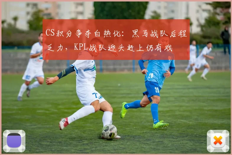 CS积分争夺白热化：黑马战队后程乏力，KPL战队迎头赶上仍有戏