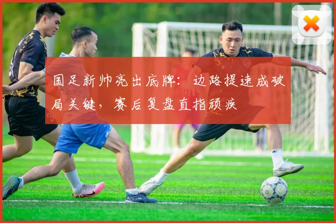 国足新帅亮出底牌：边路提速成破局关键，赛后复盘直指顽疾