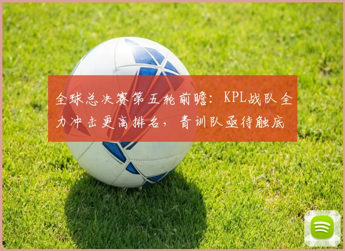 全球总决赛第五轮前瞻：KPL战队全力冲击更高排名，青训队亟待触底反弹