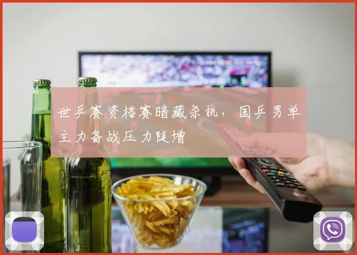 世乒赛资格赛暗藏杀机，国乒男单主力备战压力陡增