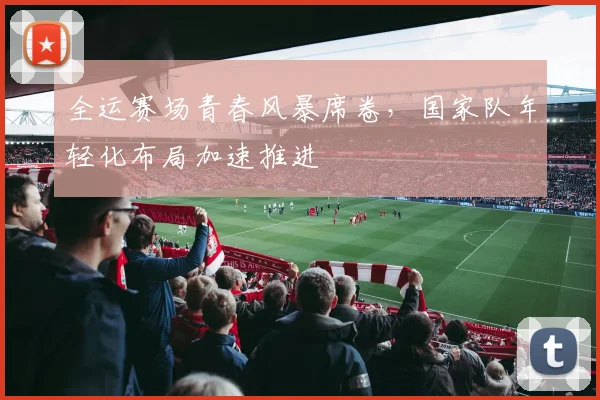 全运赛场青春风暴席卷，国家队年轻化布局加速推进