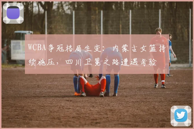 WCBA争冠格局生变：内蒙古女篮持续施压，四川卫冕之路遭遇考验