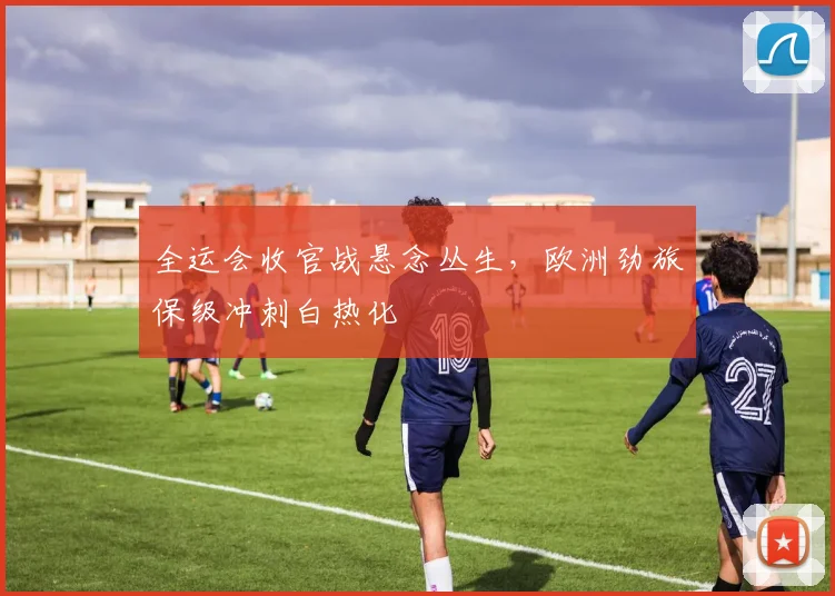 全运会收官战悬念丛生，欧洲劲旅保级冲刺白热化