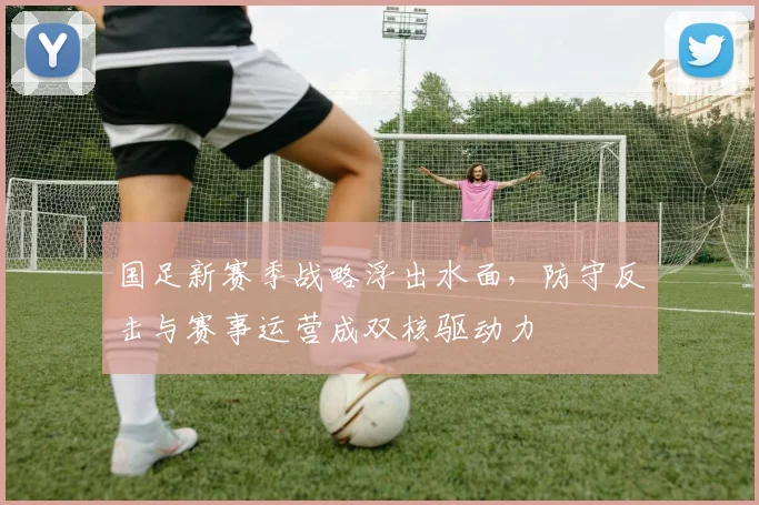 国足新赛季战略浮出水面，防守反击与赛事运营成双核驱动力