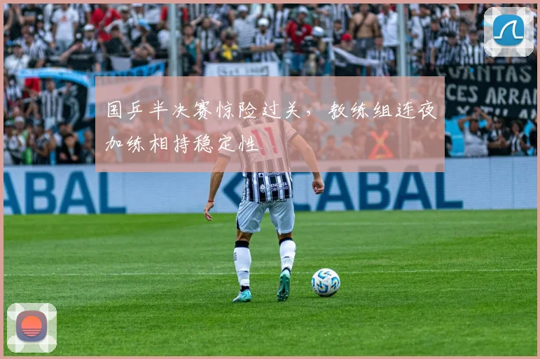 国乒半决赛惊险过关，教练组连夜加练相持稳定性